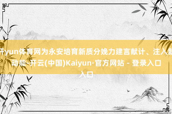 开yun体育网为永安培育新质分娩力建言献计、注入新动能-开云(中国)Kaiyun·官方网站 - 登录入口