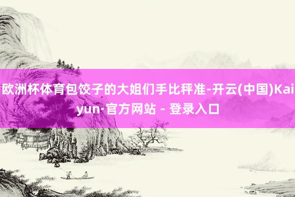 欧洲杯体育包饺子的大姐们手比秤准-开云(中国)Kaiyun·官方网站 - 登录入口