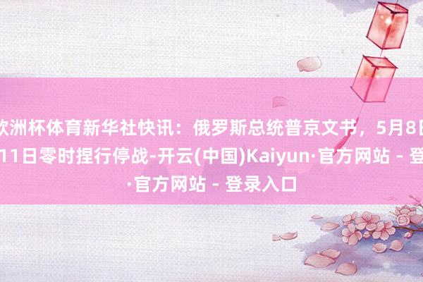 欧洲杯体育新华社快讯：俄罗斯总统普京文书，5月8日零时至11日零时捏行停战-开云(中国)Kaiyun·官方网站 - 登录入口