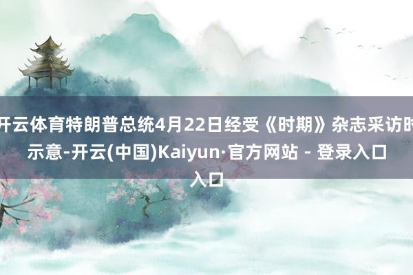 开云体育特朗普总统4月22日经受《时期》杂志采访时示意-开云(中国)Kaiyun·官方网站 - 登录入口