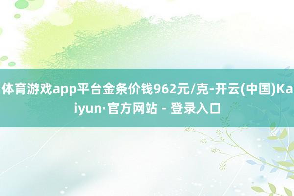 体育游戏app平台金条价钱962元/克-开云(中国)Kaiyun·官方网站 - 登录入口