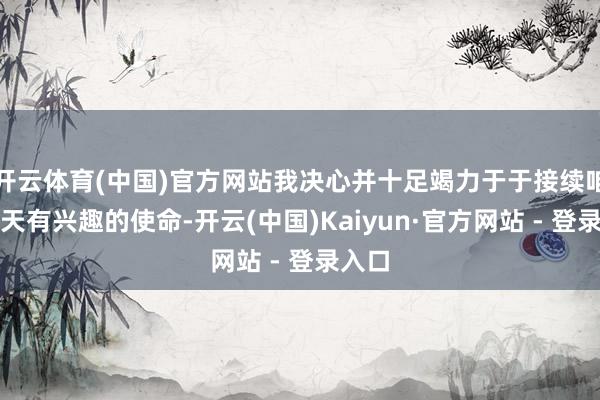 开云体育(中国)官方网站我决心并十足竭力于于接续咱们每天有兴趣的使命-开云(中国)Kaiyun·官方网站 - 登录入口
