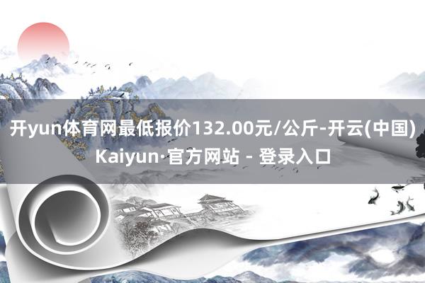 开yun体育网最低报价132.00元/公斤-开云(中国)Kaiyun·官方网站 - 登录入口