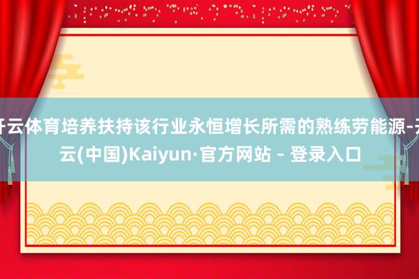 开云体育培养扶持该行业永恒增长所需的熟练劳能源-开云(中国)Kaiyun·官方网站 - 登录入口