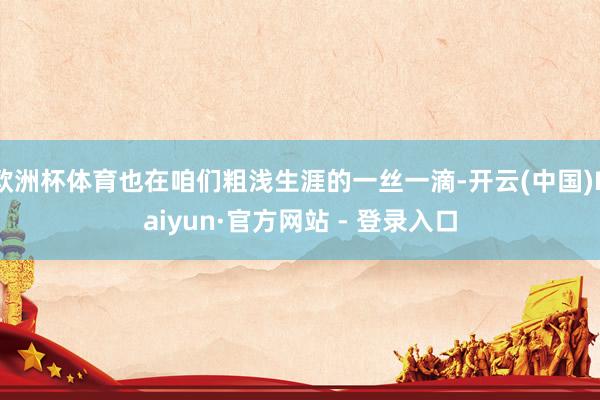 欧洲杯体育也在咱们粗浅生涯的一丝一滴-开云(中国)Kaiyun·官方网站 - 登录入口