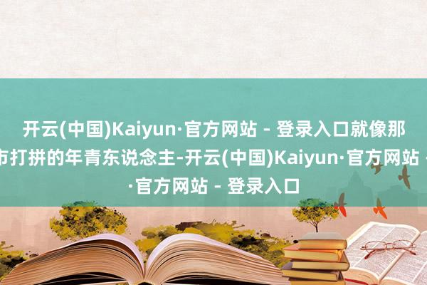 开云(中国)Kaiyun·官方网站 - 登录入口就像那些在大城市打拼的年青东说念主-开云(中国)Kaiyun·官方网站 - 登录入口