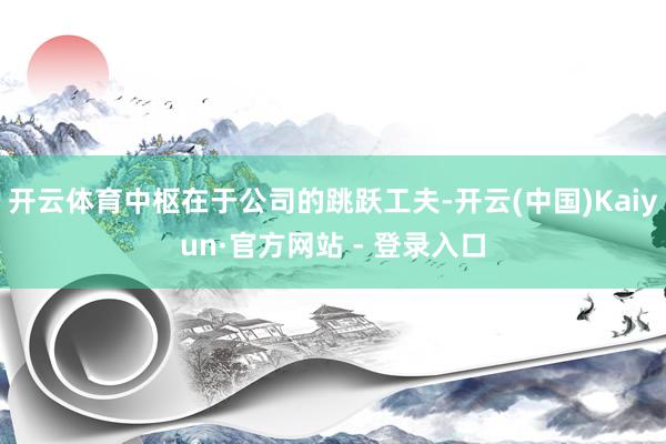 开云体育中枢在于公司的跳跃工夫-开云(中国)Kaiyun·官方网站 - 登录入口