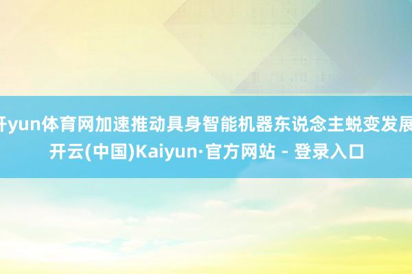 开yun体育网加速推动具身智能机器东说念主蜕变发展-开云(中国)Kaiyun·官方网站 - 登录入口