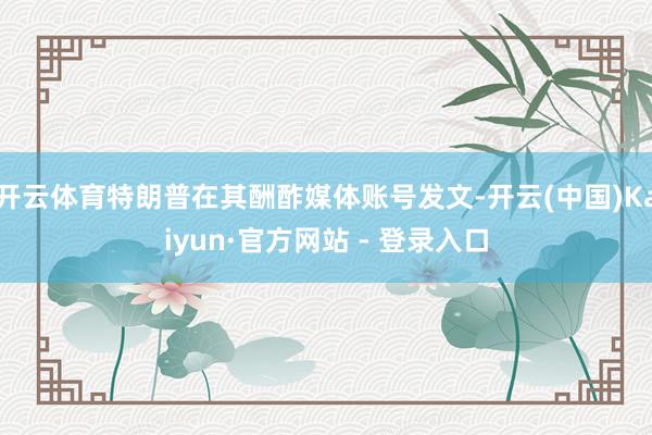开云体育特朗普在其酬酢媒体账号发文-开云(中国)Kaiyun·官方网站 - 登录入口