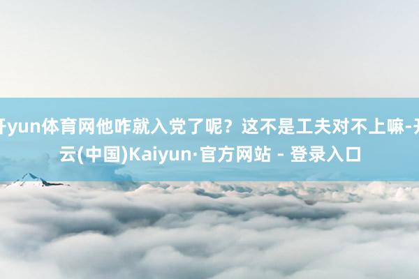 开yun体育网他咋就入党了呢？这不是工夫对不上嘛-开云(中国)Kaiyun·官方网站 - 登录入口