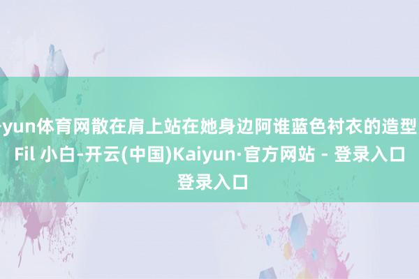 开yun体育网散在肩上站在她身边阿谁蓝色衬衣的造型师Fil 小白-开云(中国)Kaiyun·官方网站 - 登录入口