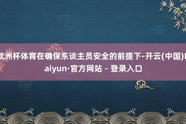 欧洲杯体育在确保东谈主员安全的前提下-开云(中国)Kaiyun·官方网站 - 登录入口
