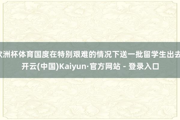 欧洲杯体育国度在特别艰难的情况下送一批留学生出去-开云(中国)Kaiyun·官方网站 - 登录入口