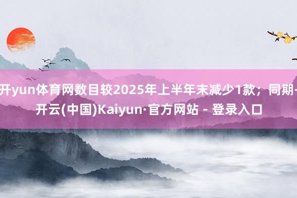 开yun体育网数目较2025年上半年末减少1款;同期-开云(中国)Kaiyun·官方网站 - 登录入口