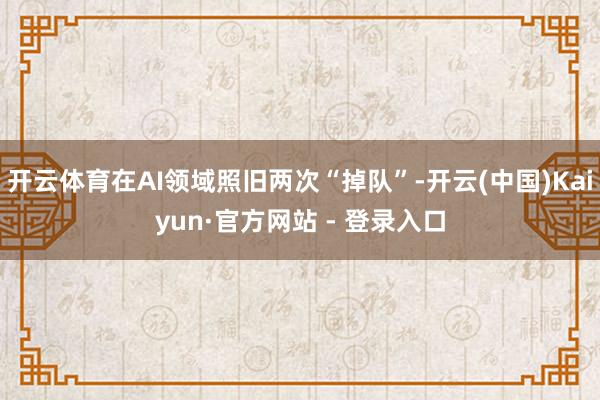 开云体育在AI领域照旧两次“掉队”-开云(中国)Kaiyun·官方网站 - 登录入口