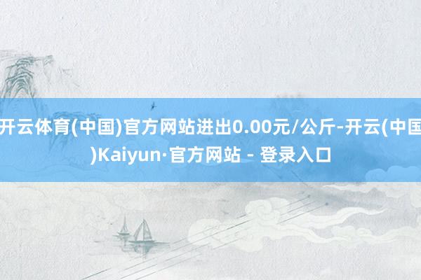 开云体育(中国)官方网站进出0.00元/公斤-开云(中国)Kaiyun·官方网站 - 登录入口