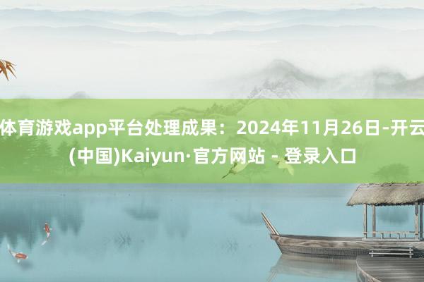体育游戏app平台处理成果:2024年11月26日-开云(中国)Kaiyun·官方网站 - 登录入口