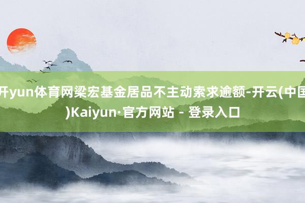 开yun体育网梁宏基金居品不主动索求逾额-开云(中国)Kaiyun·官方网站 - 登录入口