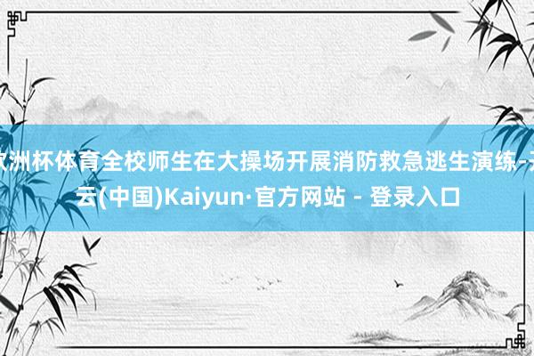 欧洲杯体育全校师生在大操场开展消防救急逃生演练-开云(中国)Kaiyun·官方网站 - 登录入口
