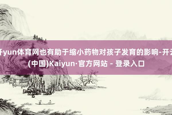 开yun体育网也有助于缩小药物对孩子发育的影响-开云(中国)Kaiyun·官方网站 - 登录入口