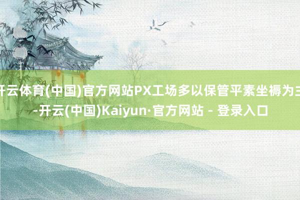 开云体育(中国)官方网站PX工场多以保管平素坐褥为主-开云(中国)Kaiyun·官方网站 - 登录入口