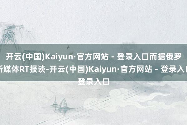 开云(中国)Kaiyun·官方网站 - 登录入口而据俄罗斯媒体RT报谈-开云(中国)Kaiyun·官方网站 - 登录入口