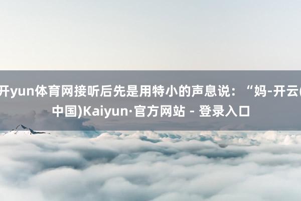 开yun体育网接听后先是用特小的声息说：“妈-开云(中国)Kaiyun·官方网站 - 登录入口