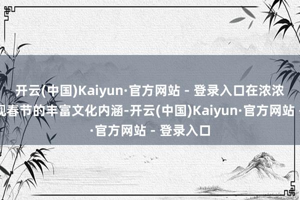 开云(中国)Kaiyun·官方网站 - 登录入口在浓浓年味中呈现春节的丰富文化内涵-开云(中国)Kaiyun·官方网站 - 登录入口