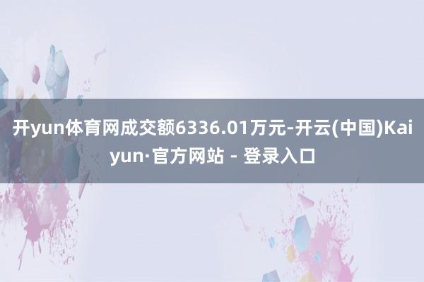 开yun体育网成交额6336.01万元-开云(中国)Kaiyun·官方网站 - 登录入口