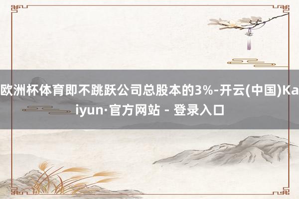 欧洲杯体育即不跳跃公司总股本的3%-开云(中国)Kaiyun·官方网站 - 登录入口