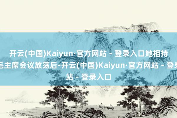 开云(中国)Kaiyun·官方网站 - 登录入口她相持要等毛主席会议放荡后-开云(中国)Kaiyun·官方网站 - 登录入口