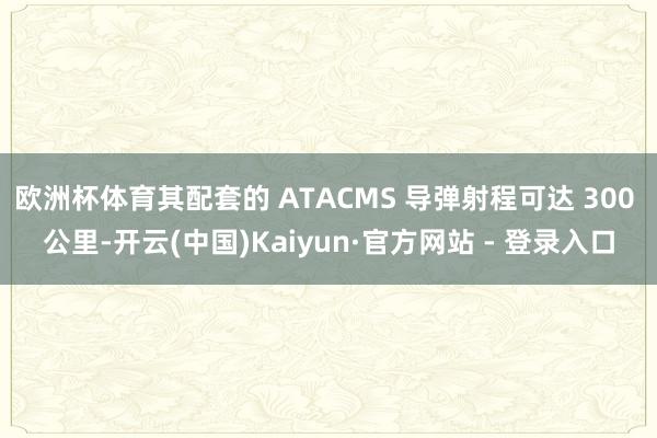 欧洲杯体育其配套的 ATACMS 导弹射程可达 300 公里-开云(中国)Kaiyun·官方网站 - 登录入口