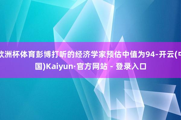 欧洲杯体育彭博打听的经济学家预估中值为94-开云(中国)Kaiyun·官方网站 - 登录入口