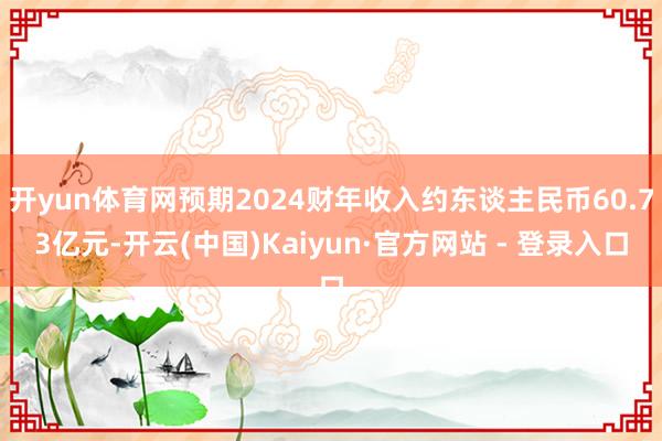 开yun体育网预期2024财年收入约东谈主民币60.73亿元-开云(中国)Kaiyun·官方网站 - 登录入口