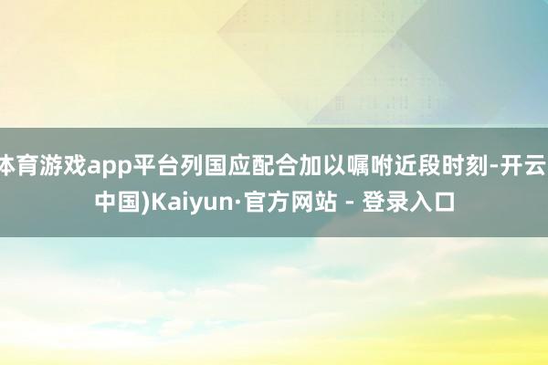 体育游戏app平台列国应配合加以嘱咐近段时刻-开云(中国)Kaiyun·官方网站 - 登录入口