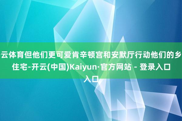 开云体育但他们更可爱肯辛顿宫和安默厅行动他们的乡村住宅-开云(中国)Kaiyun·官方网站 - 登录入口