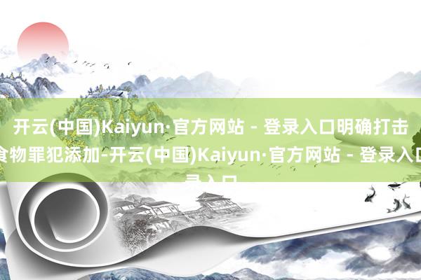 开云(中国)Kaiyun·官方网站 - 登录入口明确打击食物罪犯添加-开云(中国)Kaiyun·官方网站 - 登录入口
