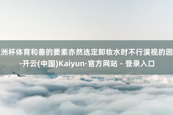 欧洲杯体育和善的要素亦然选定卸妆水时不行漠视的因素-开云(中国)Kaiyun·官方网站 - 登录入口
