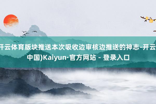 开云体育版块推送本次吸收边审核边推送的神志-开云(中国)Kaiyun·官方网站 - 登录入口